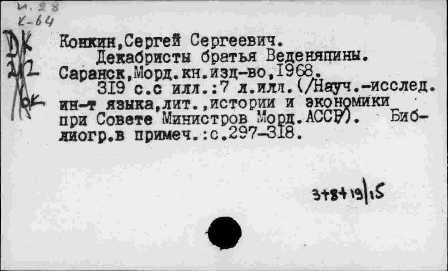 ﻿Конкин,Сергей Сергеевич.
Декабристы братья Веденяпины. Саранск,Мо рд.кн.изд-во,1968.
319 с.с илл.:7 л.иля.(/Науч.-исслед. ин-т языка,лит..истории и экономики при Совете Министров Морд.АССу). Биб-лиогр.в примеч.:с.297-318.